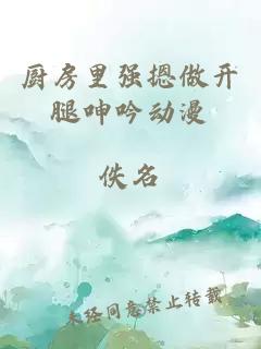 廚房里強摁做開(kāi)腿呻吟動(dòng)漫