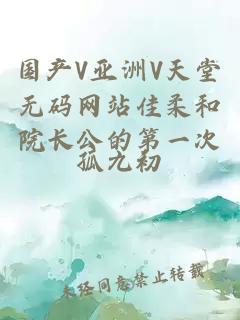 國產(chǎn)V亞洲V天堂無(wú)碼網(wǎng)站佳柔和院長(cháng)公的第一次